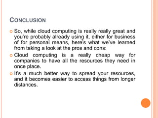 CONCLUSION
 So, while cloud computing is really really great and
you’re probably already using it, either for business
of for personal means, here’s what we’ve learned
from taking a look at the pros and cons:
 Cloud computing is a really cheap way for
companies to have all the resources they need in
once place.
 It’s a much better way to spread your resources,
and it becomes easier to access things from longer
distances.
 