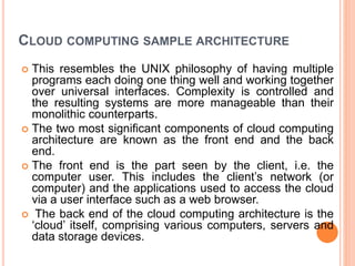CLOUD COMPUTING SAMPLE ARCHITECTURE
 This resembles the UNIX philosophy of having multiple
programs each doing one thing well and working together
over universal interfaces. Complexity is controlled and
the resulting systems are more manageable than their
monolithic counterparts.
 The two most significant components of cloud computing
architecture are known as the front end and the back
end.
 The front end is the part seen by the client, i.e. the
computer user. This includes the client’s network (or
computer) and the applications used to access the cloud
via a user interface such as a web browser.
 The back end of the cloud computing architecture is the
‘cloud’ itself, comprising various computers, servers and
data storage devices.
 