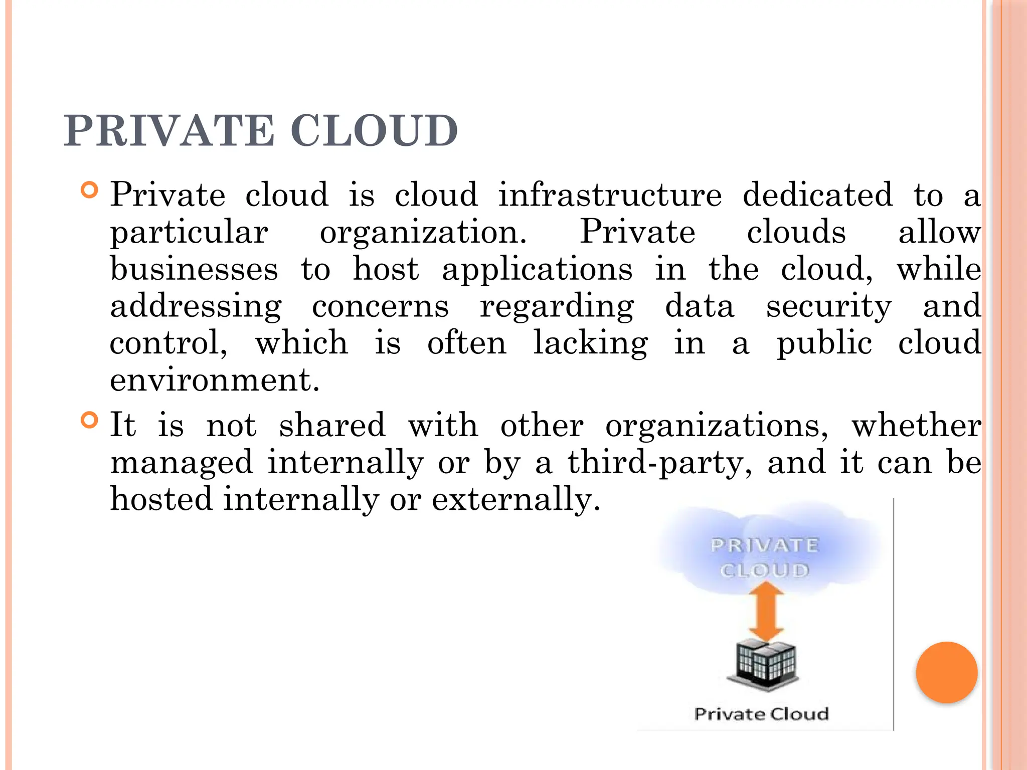 PRIVATE CLOUD
 Private cloud is cloud infrastructure dedicated to a
particular organization. Private clouds allow
businesses to host applications in the cloud, while
addressing concerns regarding data security and
control, which is often lacking in a public cloud
environment.
 It is not shared with other organizations, whether
managed internally or by a third-party, and it can be
hosted internally or externally.
 