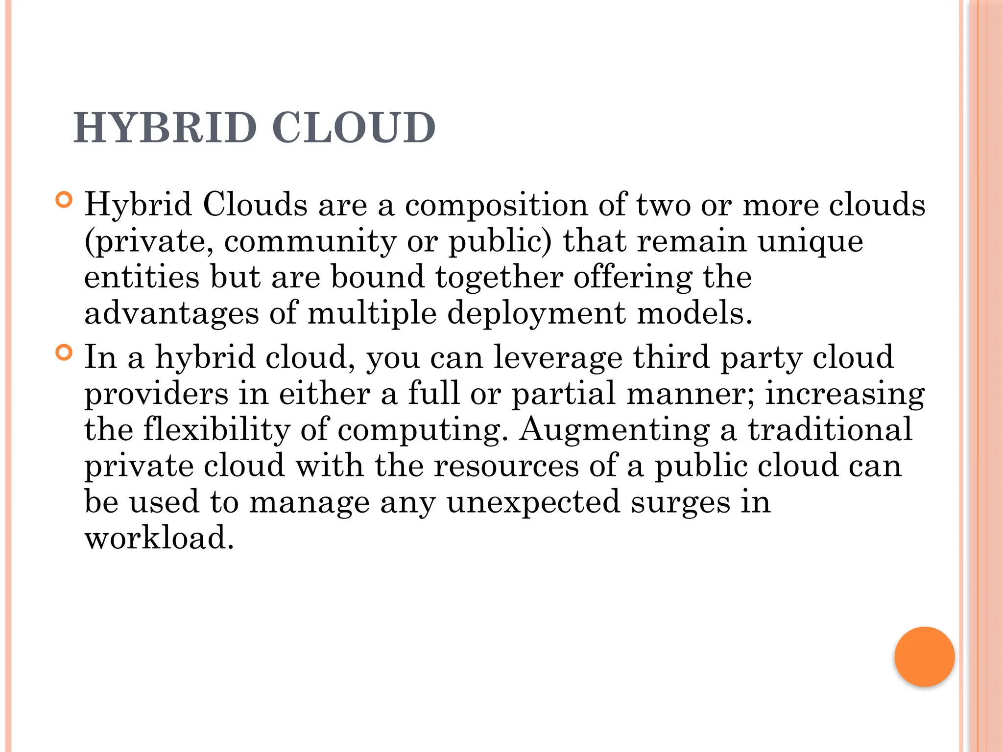 HYBRID CLOUD
 Hybrid Clouds are a composition of two or more clouds
(private, community or public) that remain unique
entities but are bound together offering the
advantages of multiple deployment models.
 In a hybrid cloud, you can leverage third party cloud
providers in either a full or partial manner; increasing
the flexibility of computing. Augmenting a traditional
private cloud with the resources of a public cloud can
be used to manage any unexpected surges in
workload.
 