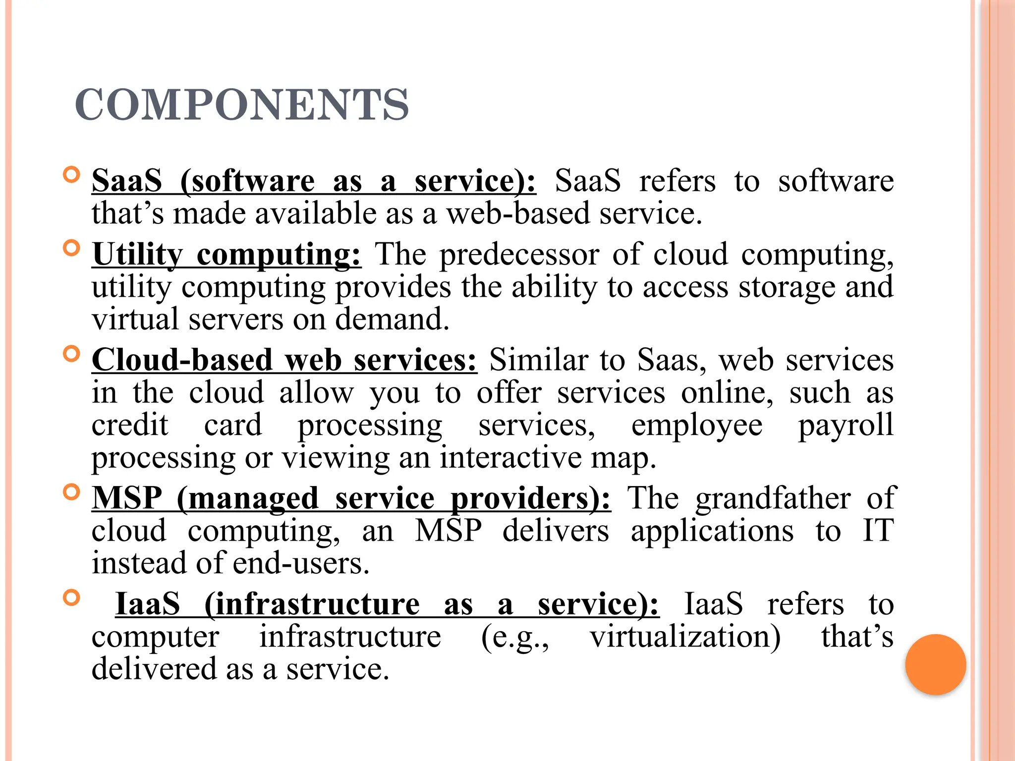 COMPONENTS
 SaaS (software as a service): SaaS refers to software
that’s made available as a web-based service.
 Utility computing: The predecessor of cloud computing,
utility computing provides the ability to access storage and
virtual servers on demand.
 Cloud-based web services: Similar to Saas, web services
in the cloud allow you to offer services online, such as
credit card processing services, employee payroll
processing or viewing an interactive map.
 MSP (managed service providers): The grandfather of
cloud computing, an MSP delivers applications to IT
instead of end-users.
 IaaS (infrastructure as a service): IaaS refers to
computer infrastructure (e.g., virtualization) that’s
delivered as a service.
 