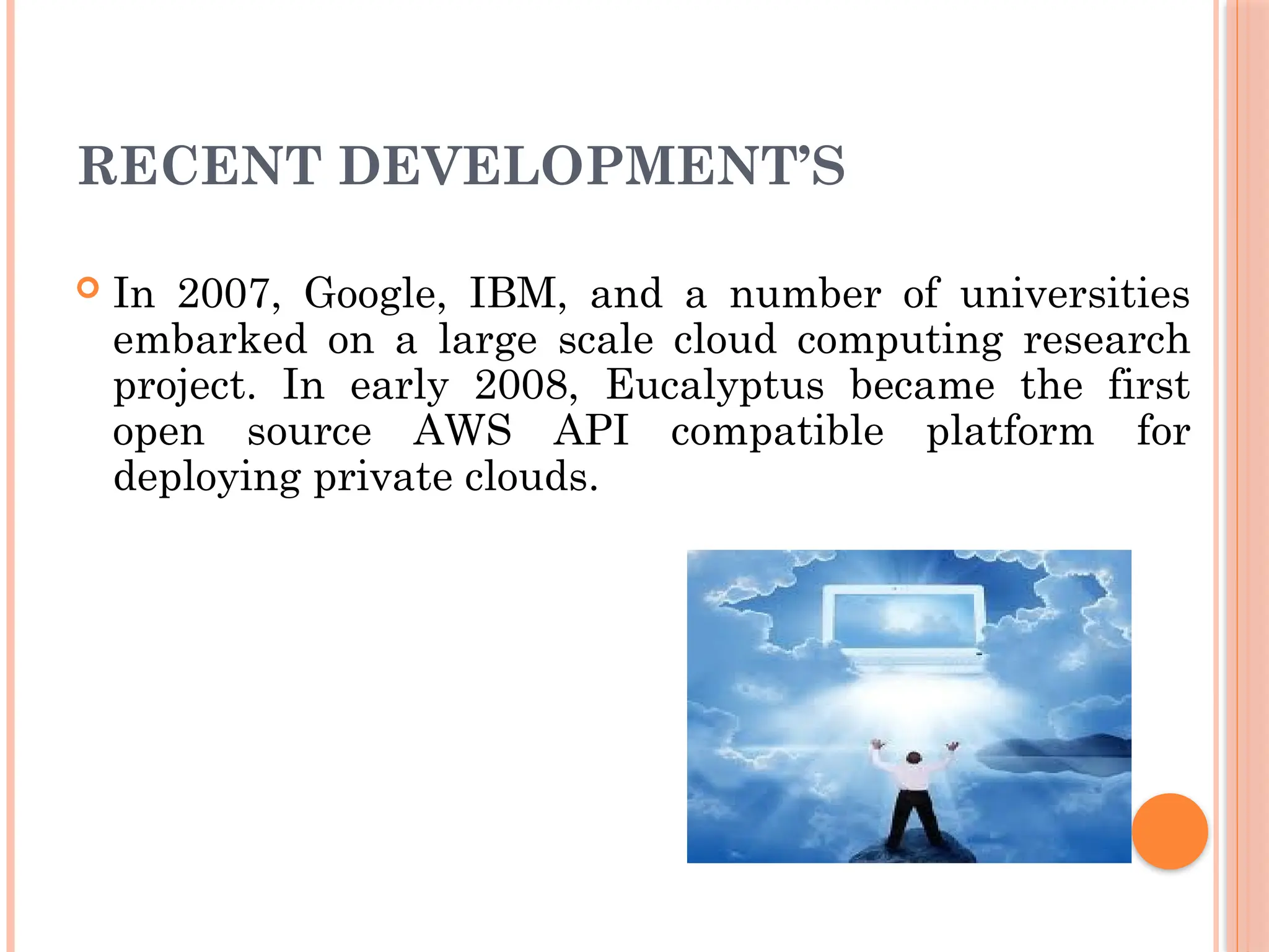 RECENT DEVELOPMENT’S
 In 2007, Google, IBM, and a number of universities
embarked on a large scale cloud computing research
project. In early 2008, Eucalyptus became the first
open source AWS API compatible platform for
deploying private clouds.
 