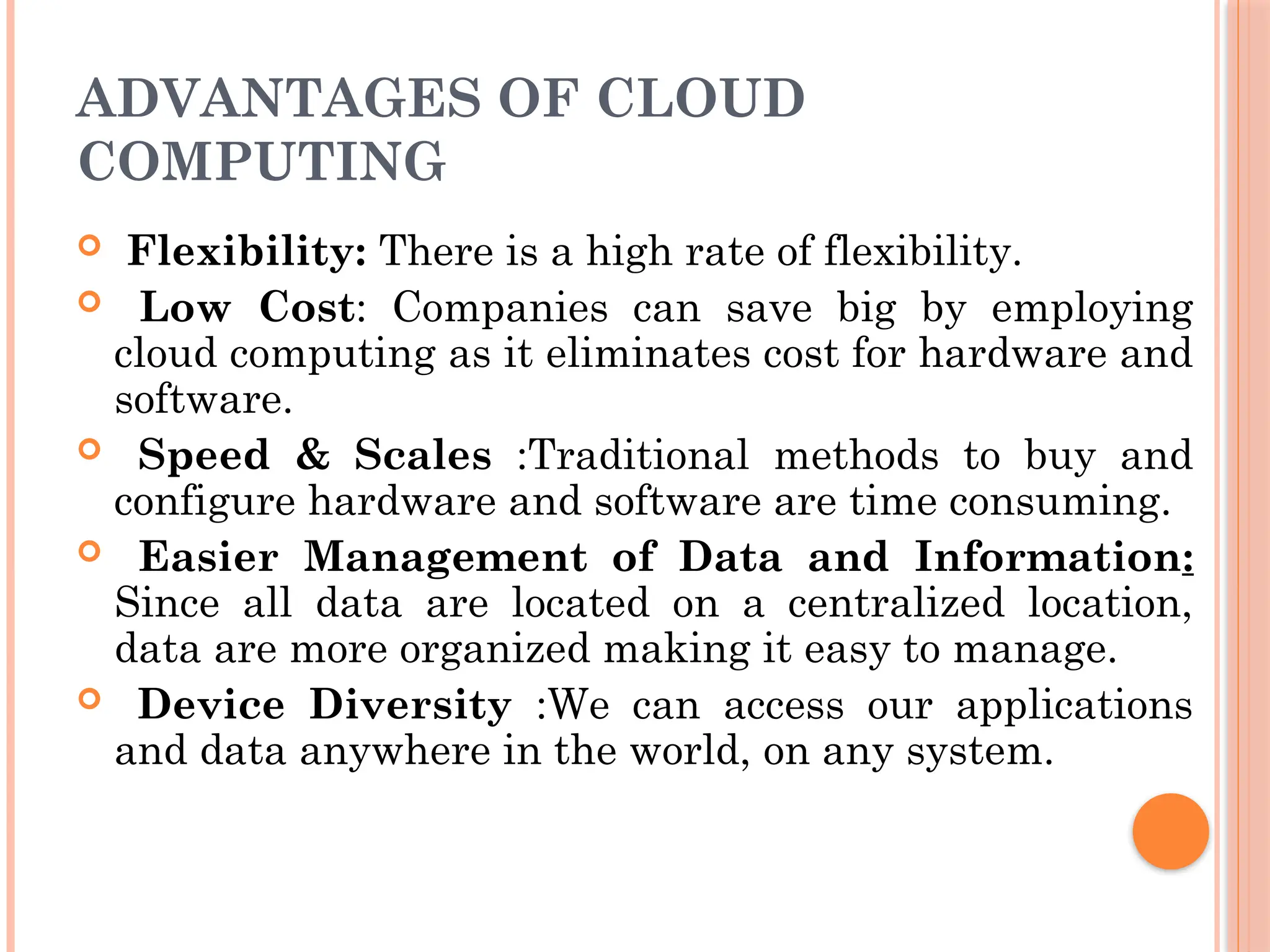 ADVANTAGES OF CLOUD
COMPUTING
 Flexibility: There is a high rate of flexibility.
 Low Cost: Companies can save big by employing
cloud computing as it eliminates cost for hardware and
software.
 Speed & Scales :Traditional methods to buy and
configure hardware and software are time consuming.
 Easier Management of Data and Information:
Since all data are located on a centralized location,
data are more organized making it easy to manage.
 Device Diversity :We can access our applications
and data anywhere in the world, on any system.
 