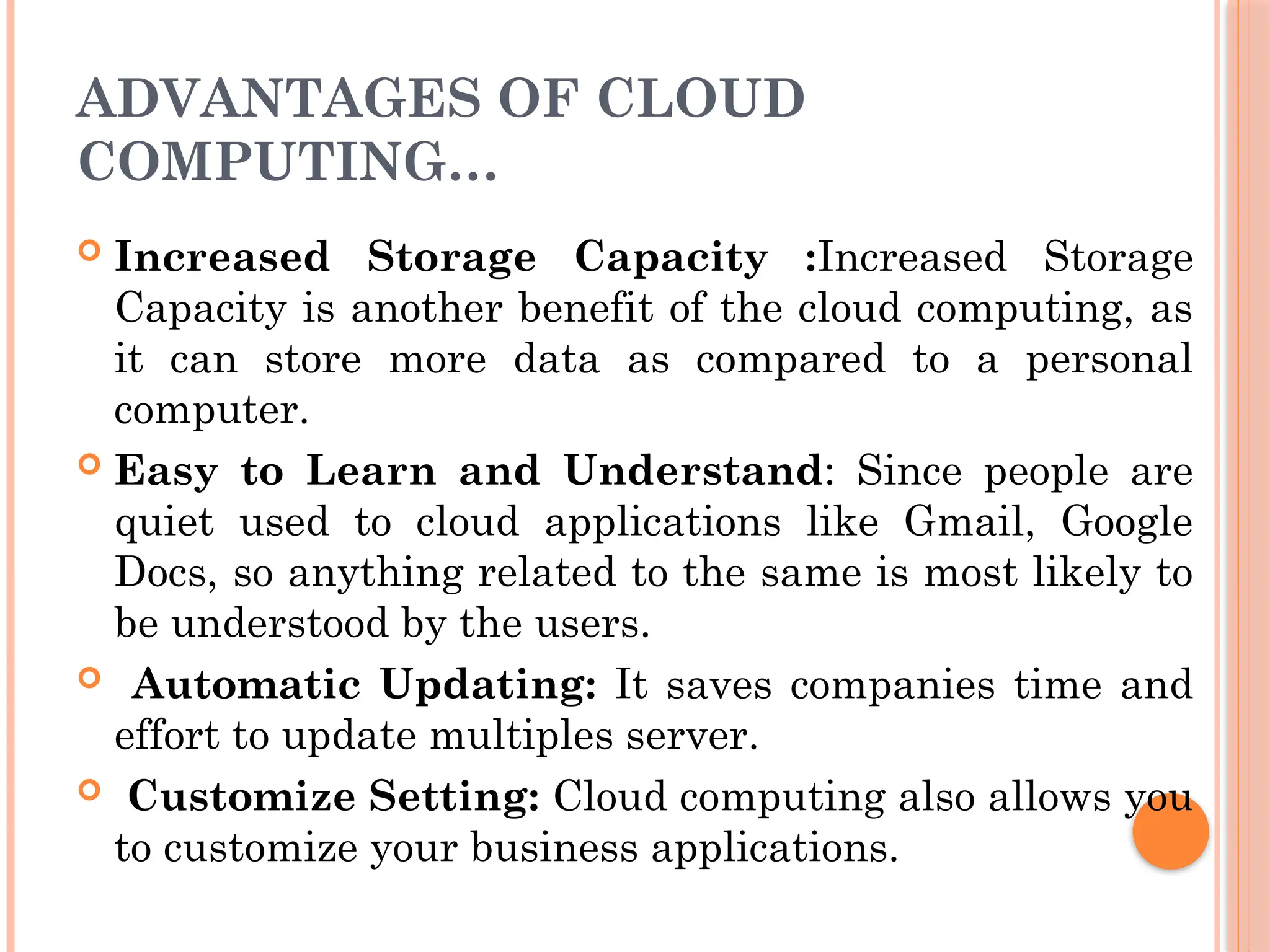 ADVANTAGES OF CLOUD
COMPUTING…
 Increased Storage Capacity :Increased Storage
Capacity is another benefit of the cloud computing, as
it can store more data as compared to a personal
computer.
 Easy to Learn and Understand: Since people are
quiet used to cloud applications like Gmail, Google
Docs, so anything related to the same is most likely to
be understood by the users.
 Automatic Updating: It saves companies time and
effort to update multiples server.
 Customize Setting: Cloud computing also allows you
to customize your business applications.
 