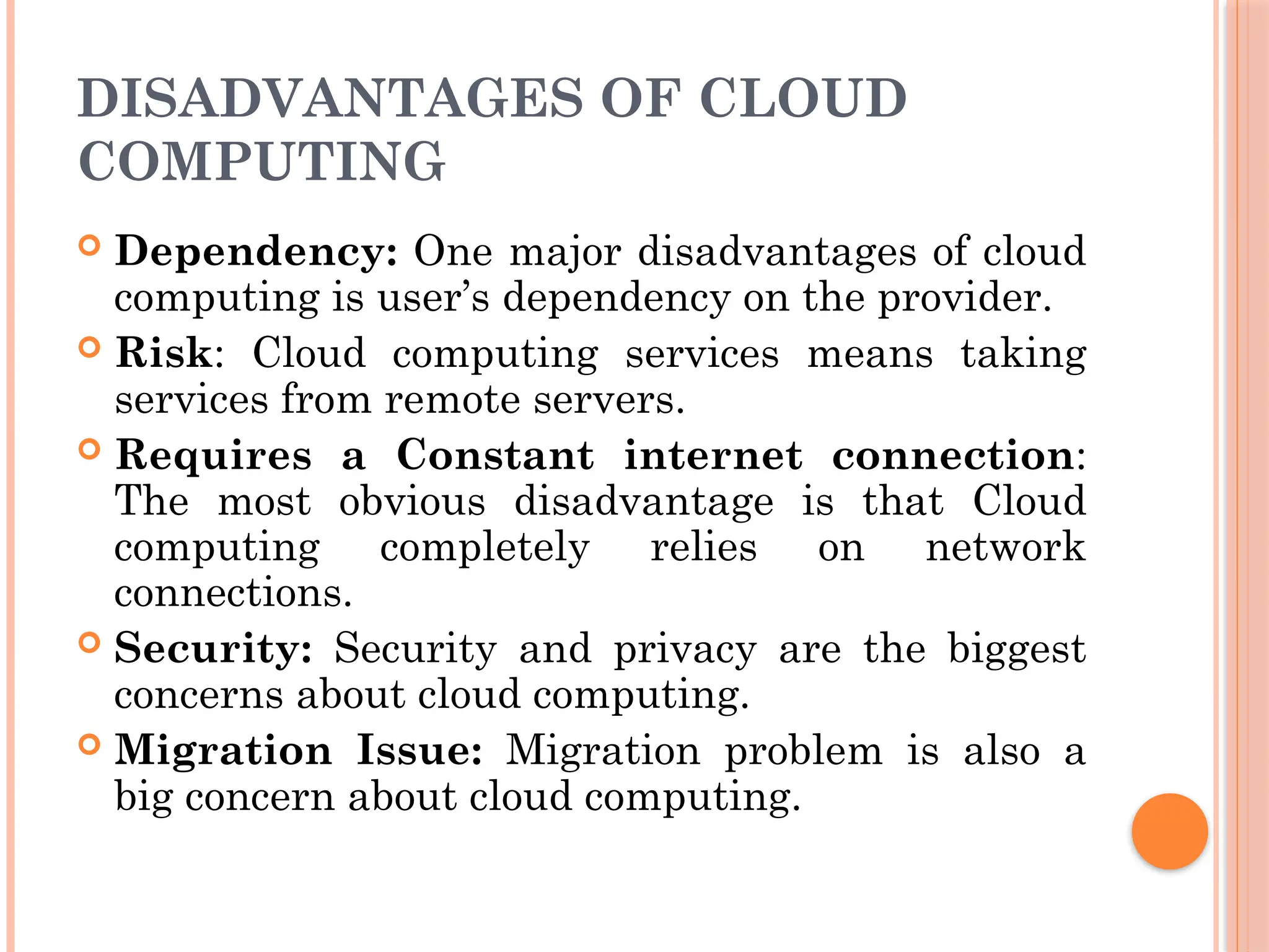 DISADVANTAGES OF CLOUD
COMPUTING
 Dependency: One major disadvantages of cloud
computing is user’s dependency on the provider.
 Risk: Cloud computing services means taking
services from remote servers.
 Requires a Constant internet connection:
The most obvious disadvantage is that Cloud
computing completely relies on network
connections.
 Security: Security and privacy are the biggest
concerns about cloud computing.
 Migration Issue: Migration problem is also a
big concern about cloud computing.
 