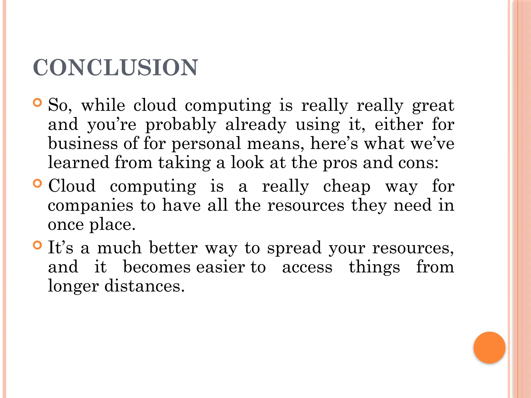 CONCLUSION
 So, while cloud computing is really really great
and you’re probably already using it, either for
business of for personal means, here’s what we’ve
learned from taking a look at the pros and cons:
 Cloud computing is a really cheap way for
companies to have all the resources they need in
once place.
 It’s a much better way to spread your resources,
and it becomes easier to access things from
longer distances.
 