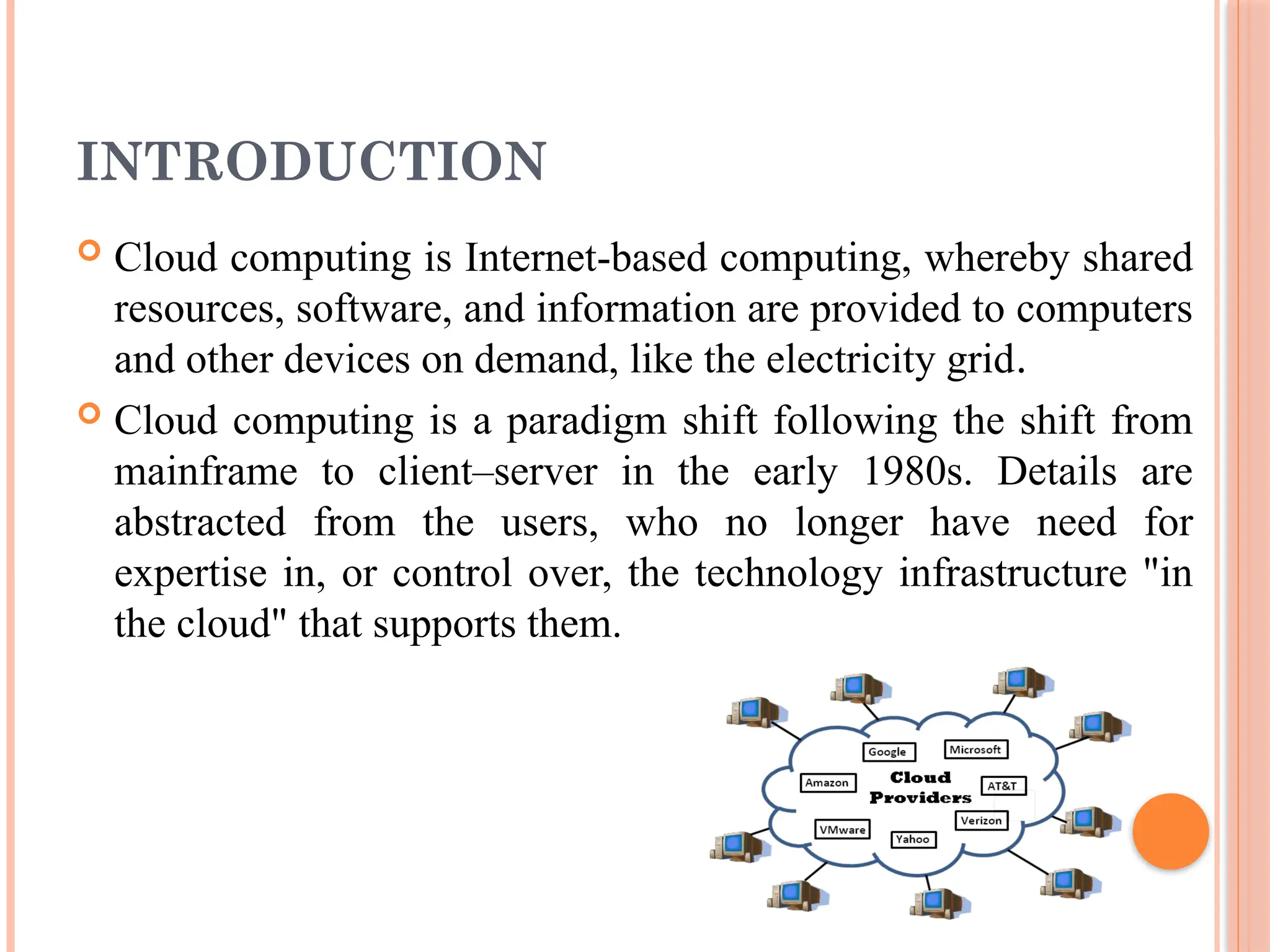 INTRODUCTION
 Cloud computing is Internet-based computing, whereby shared
resources, software, and information are provided to computers
and other devices on demand, like the electricity grid.
 Cloud computing is a paradigm shift following the shift from
mainframe to client–server in the early 1980s. Details are
abstracted from the users, who no longer have need for
expertise in, or control over, the technology infrastructure "in
the cloud" that supports them.
 