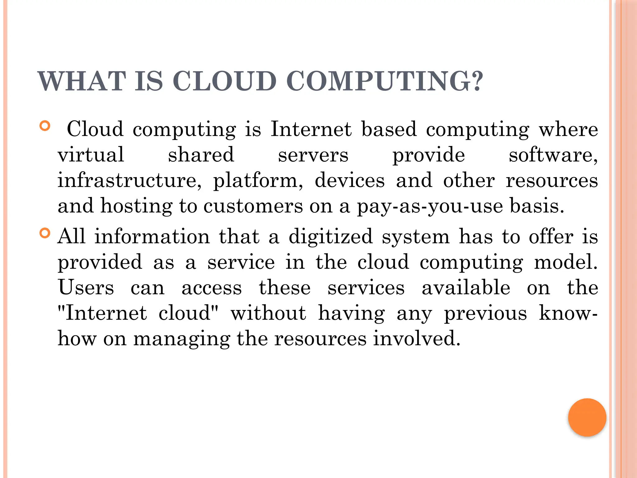 WHAT IS CLOUD COMPUTING?
 Cloud computing is Internet based computing where
virtual shared servers provide software,
infrastructure, platform, devices and other resources
and hosting to customers on a pay-as-you-use basis.
 All information that a digitized system has to offer is
provided as a service in the cloud computing model.
Users can access these services available on the
"Internet cloud" without having any previous know-
how on managing the resources involved.
 