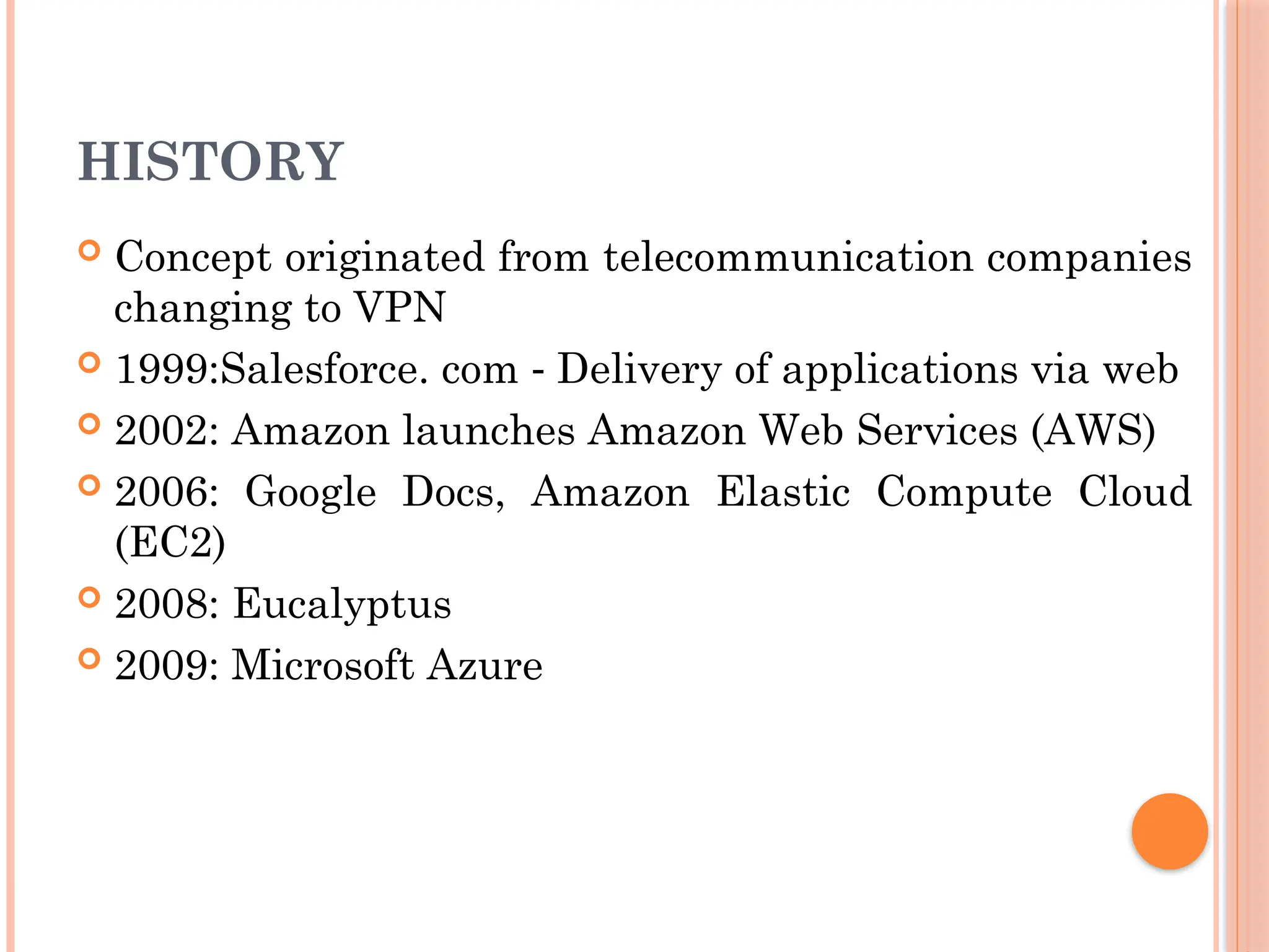 HISTORY
 Concept originated from telecommunication companies
changing to VPN
 1999:Salesforce. com Delivery of applications via web
‐
 2002: Amazon launches Amazon Web Services (AWS)
 2006: Google Docs, Amazon Elastic Compute Cloud
(EC2)
 2008: Eucalyptus
 2009: Microsoft Azure
 
