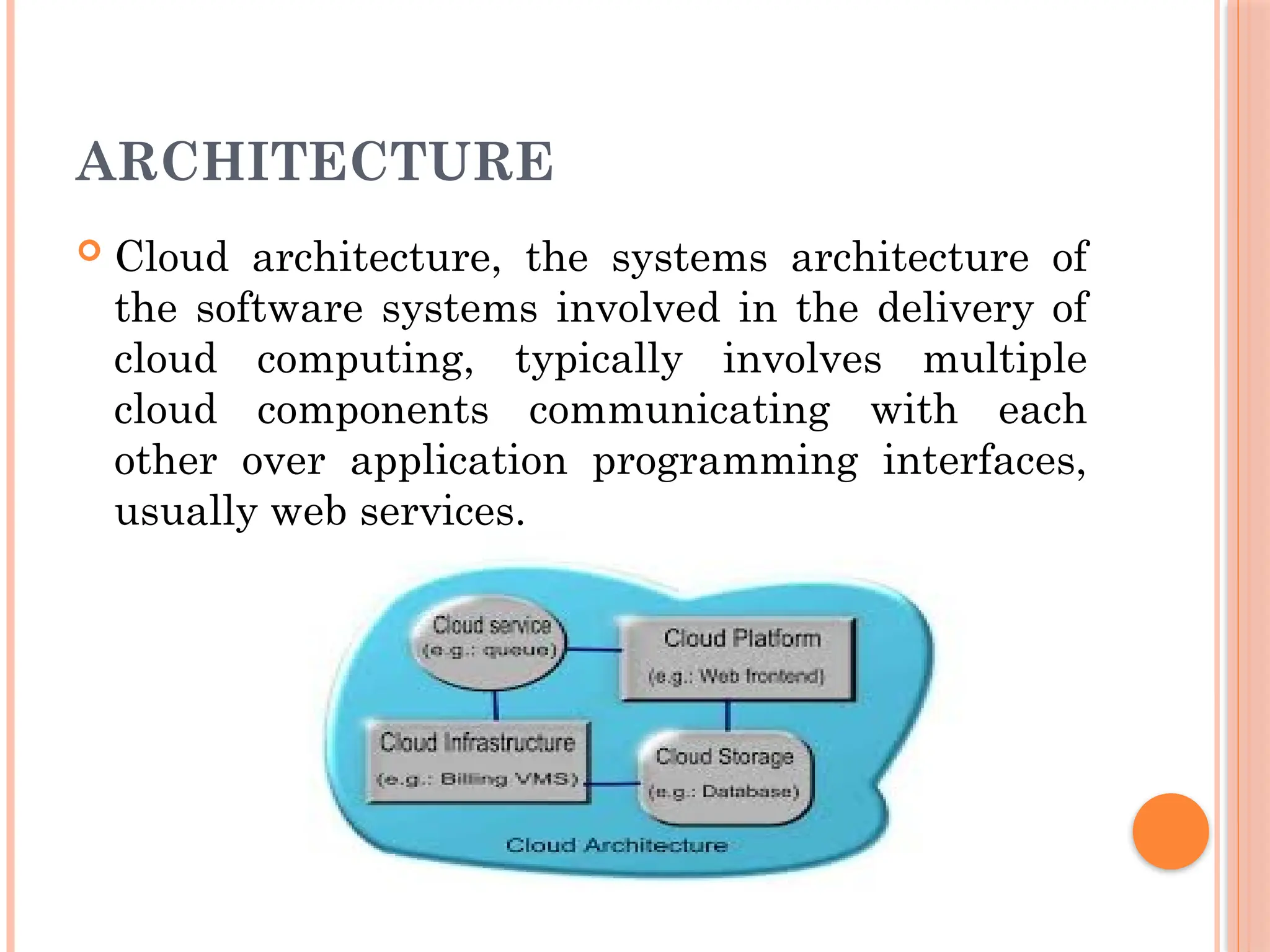 ARCHITECTURE
 Cloud architecture, the systems architecture of
the software systems involved in the delivery of
cloud computing, typically involves multiple
cloud components communicating with each
other over application programming interfaces,
usually web services.
 