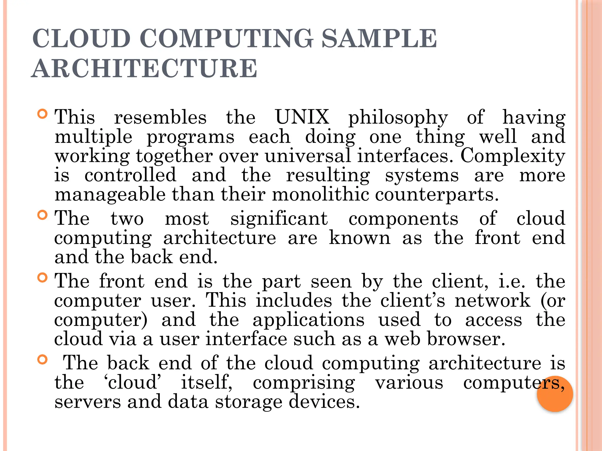 CLOUD COMPUTING SAMPLE
ARCHITECTURE
 This resembles the UNIX philosophy of having
multiple programs each doing one thing well and
working together over universal interfaces. Complexity
is controlled and the resulting systems are more
manageable than their monolithic counterparts.
 The two most significant components of cloud
computing architecture are known as the front end
and the back end.
 The front end is the part seen by the client, i.e. the
computer user. This includes the client’s network (or
computer) and the applications used to access the
cloud via a user interface such as a web browser.
 The back end of the cloud computing architecture is
the ‘cloud’ itself, comprising various computers,
servers and data storage devices.
 