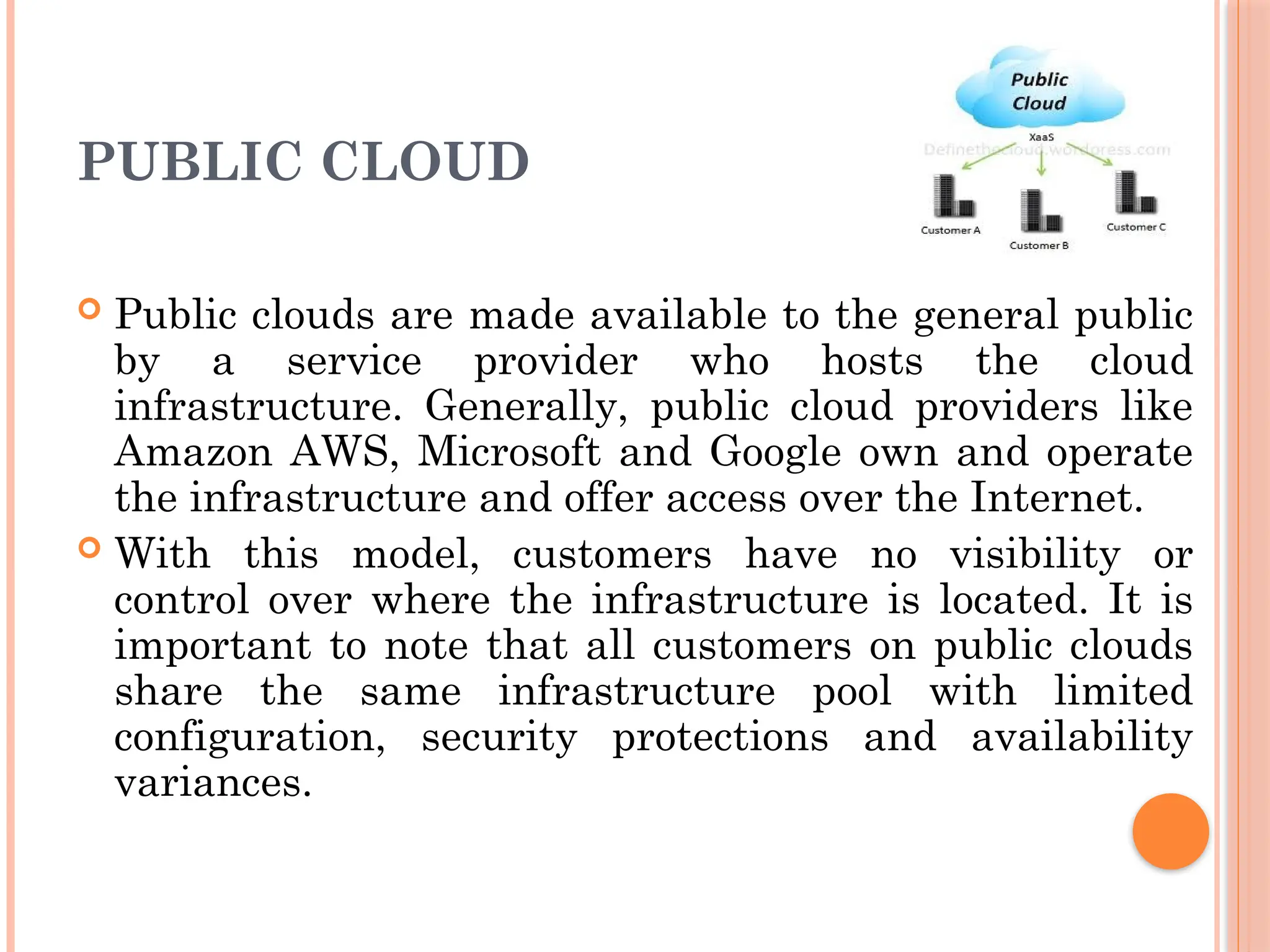 PUBLIC CLOUD
 Public clouds are made available to the general public
by a service provider who hosts the cloud
infrastructure. Generally, public cloud providers like
Amazon AWS, Microsoft and Google own and operate
the infrastructure and offer access over the Internet.
 With this model, customers have no visibility or
control over where the infrastructure is located. It is
important to note that all customers on public clouds
share the same infrastructure pool with limited
configuration, security protections and availability
variances.
 