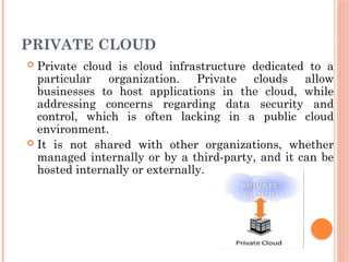 PRIVATE CLOUD
 Private cloud is cloud infrastructure dedicated to a
particular organization. Private clouds allow
businesses to host applications in the cloud, while
addressing concerns regarding data security and
control, which is often lacking in a public cloud
environment.
 It is not shared with other organizations, whether
managed internally or by a third-party, and it can be
hosted internally or externally.
 
