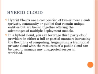 HYBRID CLOUD
 Hybrid Clouds are a composition of two or more clouds
(private, community or public) that remain unique
entities but are bound together offering the
advantages of multiple deployment models.
 In a hybrid cloud, you can leverage third party cloud
providers in either a full or partial manner; increasing
the flexibility of computing. Augmenting a traditional
private cloud with the resources of a public cloud can
be used to manage any unexpected surges in
workload.
 