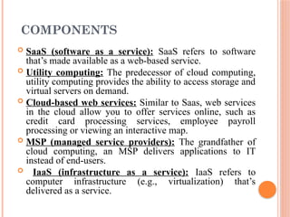 COMPONENTS
 SaaS (software as a service): SaaS refers to software
that’s made available as a web-based service.
 Utility computing: The predecessor of cloud computing,
utility computing provides the ability to access storage and
virtual servers on demand.
 Cloud-based web services: Similar to Saas, web services
in the cloud allow you to offer services online, such as
credit card processing services, employee payroll
processing or viewing an interactive map.
 MSP (managed service providers): The grandfather of
cloud computing, an MSP delivers applications to IT
instead of end-users.
 IaaS (infrastructure as a service): IaaS refers to
computer infrastructure (e.g., virtualization) that’s
delivered as a service.
 