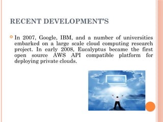 RECENT DEVELOPMENT’S
 In 2007, Google, IBM, and a number of universities
embarked on a large scale cloud computing research
project. In early 2008, Eucalyptus became the first
open source AWS API compatible platform for
deploying private clouds.
 