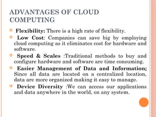 ADVANTAGES OF CLOUD
COMPUTING
 Flexibility: There is a high rate of flexibility.
 Low Cost: Companies can save big by employing
cloud computing as it eliminates cost for hardware and
software.
 Speed & Scales :Traditional methods to buy and
configure hardware and software are time consuming.
 Easier Management of Data and Information:
Since all data are located on a centralized location,
data are more organized making it easy to manage.
 Device Diversity :We can access our applications
and data anywhere in the world, on any system.
 