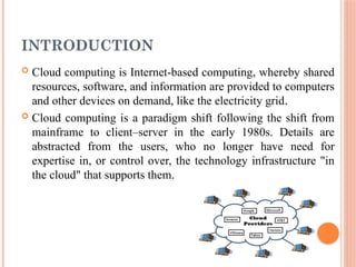 INTRODUCTION
 Cloud computing is Internet-based computing, whereby shared
resources, software, and information are provided to computers
and other devices on demand, like the electricity grid.
 Cloud computing is a paradigm shift following the shift from
mainframe to client–server in the early 1980s. Details are
abstracted from the users, who no longer have need for
expertise in, or control over, the technology infrastructure "in
the cloud" that supports them.
 