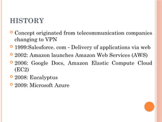 HISTORY
 Concept originated from telecommunication companies
changing to VPN
 1999:Salesforce. com Delivery of applications via web
‐
 2002: Amazon launches Amazon Web Services (AWS)
 2006: Google Docs, Amazon Elastic Compute Cloud
(EC2)
 2008: Eucalyptus
 2009: Microsoft Azure
 