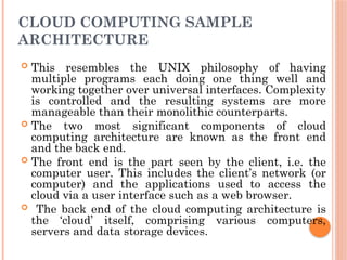 CLOUD COMPUTING SAMPLE
ARCHITECTURE
 This resembles the UNIX philosophy of having
multiple programs each doing one thing well and
working together over universal interfaces. Complexity
is controlled and the resulting systems are more
manageable than their monolithic counterparts.
 The two most significant components of cloud
computing architecture are known as the front end
and the back end.
 The front end is the part seen by the client, i.e. the
computer user. This includes the client’s network (or
computer) and the applications used to access the
cloud via a user interface such as a web browser.
 The back end of the cloud computing architecture is
the ‘cloud’ itself, comprising various computers,
servers and data storage devices.
 