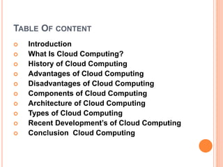 TABLE OF CONTENT
 Introduction
 What Is Cloud Computing?
 History of Cloud Computing
 Advantages of Cloud Computing
 Disadvantages of Cloud Computing
 Components of Cloud Computing
 Architecture of Cloud Computing
 Types of Cloud Computing
 Recent Development’s of Cloud Computing
 Conclusion Cloud Computing
 