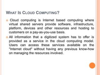 WHAT IS CLOUD COMPUTING?
 Cloud computing is Internet based computing where
virtual shared servers provide software, infrastructure,
platform, devices and other resources and hosting to
customers on a pay-as-you-use basis.
 All information that a digitized system has to offer is
provided as a service in the cloud computing model.
Users can access these services available on the
"Internet cloud" without having any previous know-how
on managing the resources involved.
 
