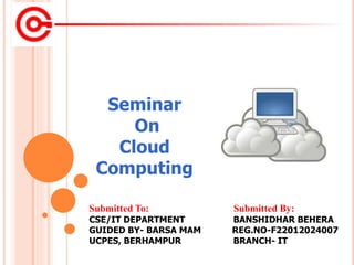 Submitted To: Submitted By:
CSE/IT DEPARTMENT BANSHIDHAR BEHERA
GUIDED BY- BARSA MAM REG.NO-F22012024007
UCPES, BERHAMPUR BRANCH- IT
Seminar
On
Cloud
Computing
 