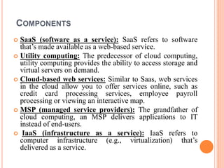 COMPONENTS
 SaaS (software as a service): SaaS refers to software
that’s made available as a web-based service.
 Utility computing: The predecessor of cloud computing,
utility computing provides the ability to access storage and
virtual servers on demand.
 Cloud-based web services: Similar to Saas, web services
in the cloud allow you to offer services online, such as
credit card processing services, employee payroll
processing or viewing an interactive map.
 MSP (managed service providers): The grandfather of
cloud computing, an MSP delivers applications to IT
instead of end-users.
 IaaS (infrastructure as a service): IaaS refers to
computer infrastructure (e.g., virtualization) that’s
delivered as a service.
 
