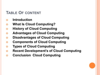 TABLE OF CONTENT
 Introduction
 What Is Cloud Computing?
 History of Cloud Computing
 Advantages of Cloud Computing
 Disadvantages of Cloud Computing
 Components of Cloud Computing
 Types of Cloud Computing
 Recent Development’s of Cloud Computing
 Conclusion Cloud Computing
 