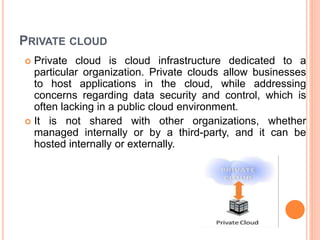 PRIVATE CLOUD
 Private cloud is cloud infrastructure dedicated to a
particular organization. Private clouds allow businesses
to host applications in the cloud, while addressing
concerns regarding data security and control, which is
often lacking in a public cloud environment.
 It is not shared with other organizations, whether
managed internally or by a third-party, and it can be
hosted internally or externally.
 