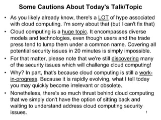 1
Some Cautions About Today's Talk/Topic
• As you likely already know, there's a LOT of hype associated
with cloud computing. I'm sorry about that (but I can't fix that)
• Cloud computing is a huge topic. It encompasses diverse
models and technologies, even though users and the trade
press tend to lump them under a common name. Covering all
potential security issues in 20 minutes is simply impossible.
• For that matter, please note that we're still discovering many
of the security issues which will challenge cloud computing!
• Why? In part, that's because cloud computing is still a work-
in-progress. Because it is rapidly evolving, what I tell today
you may quickly become irrelevant or obsolete.
• Nonetheless, there's so much thrust behind cloud computing
that we simply don't have the option of sitting back and
waiting to understand address cloud computing security
issues.
 