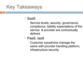 Key Takeaways
18
 SaaS
 Service levels, security, governance,
compliance, liability expectations of the
service & provider are contractually
defined
 PaaS, IaaS
 Customer sysadmins manage the
same with provider handling platform,
infrastructure security
 