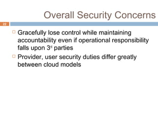 Overall Security Concerns
22
 Gracefully lose control while maintaining
accountability even if operational responsibility
falls upon 3rd
parties
 Provider, user security duties differ greatly
between cloud models
 