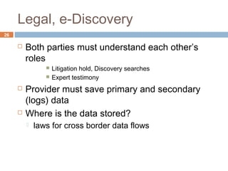 Legal, e-Discovery
26
 Both parties must understand each other’s
roles
 Litigation hold, Discovery searches
 Expert testimony
 Provider must save primary and secondary
(logs) data
 Where is the data stored?
 laws for cross border data flows
 