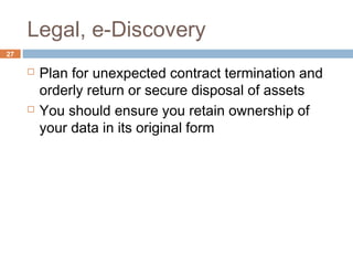 Legal, e-Discovery
27
 Plan for unexpected contract termination and
orderly return or secure disposal of assets
 You should ensure you retain ownership of
your data in its original form
 