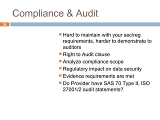 Compliance & Audit
28
 Hard to maintain with your sec/reg
requirements, harder to demonstrate to
auditors
 Right to Audit clause
 Analyze compliance scope
 Regulatory impact on data security
 Evidence requirements are met
 Do Provider have SAS 70 Type II, ISO
27001/2 audit statements?
 