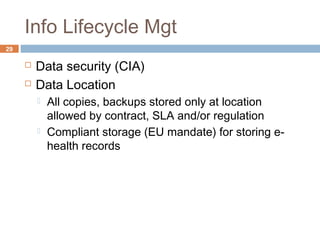 Info Lifecycle Mgt
29
 Data security (CIA)
 Data Location
 All copies, backups stored only at location
allowed by contract, SLA and/or regulation
 Compliant storage (EU mandate) for storing e-
health records
 