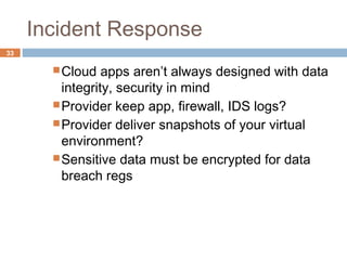Incident Response
33
Cloud apps aren’t always designed with data
integrity, security in mind
Provider keep app, firewall, IDS logs?
Provider deliver snapshots of your virtual
environment?
Sensitive data must be encrypted for data
breach regs
 