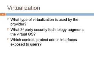 Virtualization
37
 What type of virtualization is used by the
provider?
 What 3rd
party security technology augments
the virtual OS?
 Which controls protect admin interfaces
exposed to users?
 