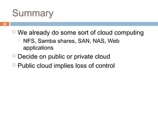 Summary
39
 We already do some sort of cloud computing
 NFS, Samba shares, SAN, NAS, Web
applications
 Decide on public or private cloud
 Public cloud implies loss of control
 