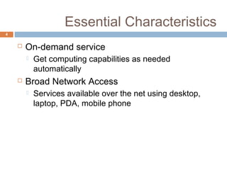 Essential Characteristics
4
 On-demand service
 Get computing capabilities as needed
automatically
 Broad Network Access
 Services available over the net using desktop,
laptop, PDA, mobile phone
 