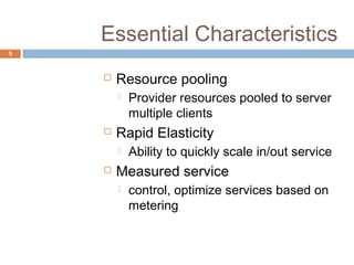 Essential Characteristics
5
 Resource pooling
 Provider resources pooled to server
multiple clients
 Rapid Elasticity
 Ability to quickly scale in/out service
 Measured service
 control, optimize services based on
metering
 