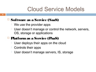 Cloud Service Models
6
 Software as a Service (SaaS)
 We use the provider apps
 User doesn’t manage or control the network, servers,
OS, storage or applications
 Platformas a Service (PaaS)
 User deploys their apps on the cloud
 Controls their apps
 User doesn’t manage servers, IS, storage
 