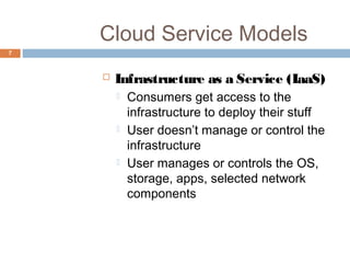 Cloud Service Models
7
 Infrastructure as a Service (IaaS)
 Consumers get access to the
infrastructure to deploy their stuff
 User doesn’t manage or control the
infrastructure
 User manages or controls the OS,
storage, apps, selected network
components
 