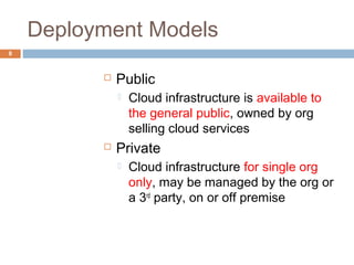 Deployment Models
8
 Public
 Cloud infrastructure is available to
the general public, owned by org
selling cloud services
 Private
 Cloud infrastructure for single org
only, may be managed by the org or
a 3rd
party, on or off premise
 