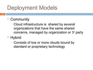 Deployment Models
9
 Community
 Cloud infrastructure is shared by several
organizations that have the same shared
concerns, managed by organization or 3rd
party
 Hybrid
 Consists of tow or more clouds bound by
standard or proprietary technology
 