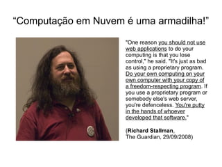 “Computação em Nuvem é uma armadilha!”
                     "One reason you should not use
                     web applications to do your
                     computing is that you lose
                     control," he said. "It's just as bad
                     as using a proprietary program.
                     Do your own computing on your
                     own computer with your copy of
                     a freedom-respecting program. If
                     you use a proprietary program or
                     somebody else's web server,
                     you're defenceless. You're putty
                     in the hands of whoever
                     developed that software."

                     (Richard Stallman,
                     The Guardian, 29/09/2008)
 