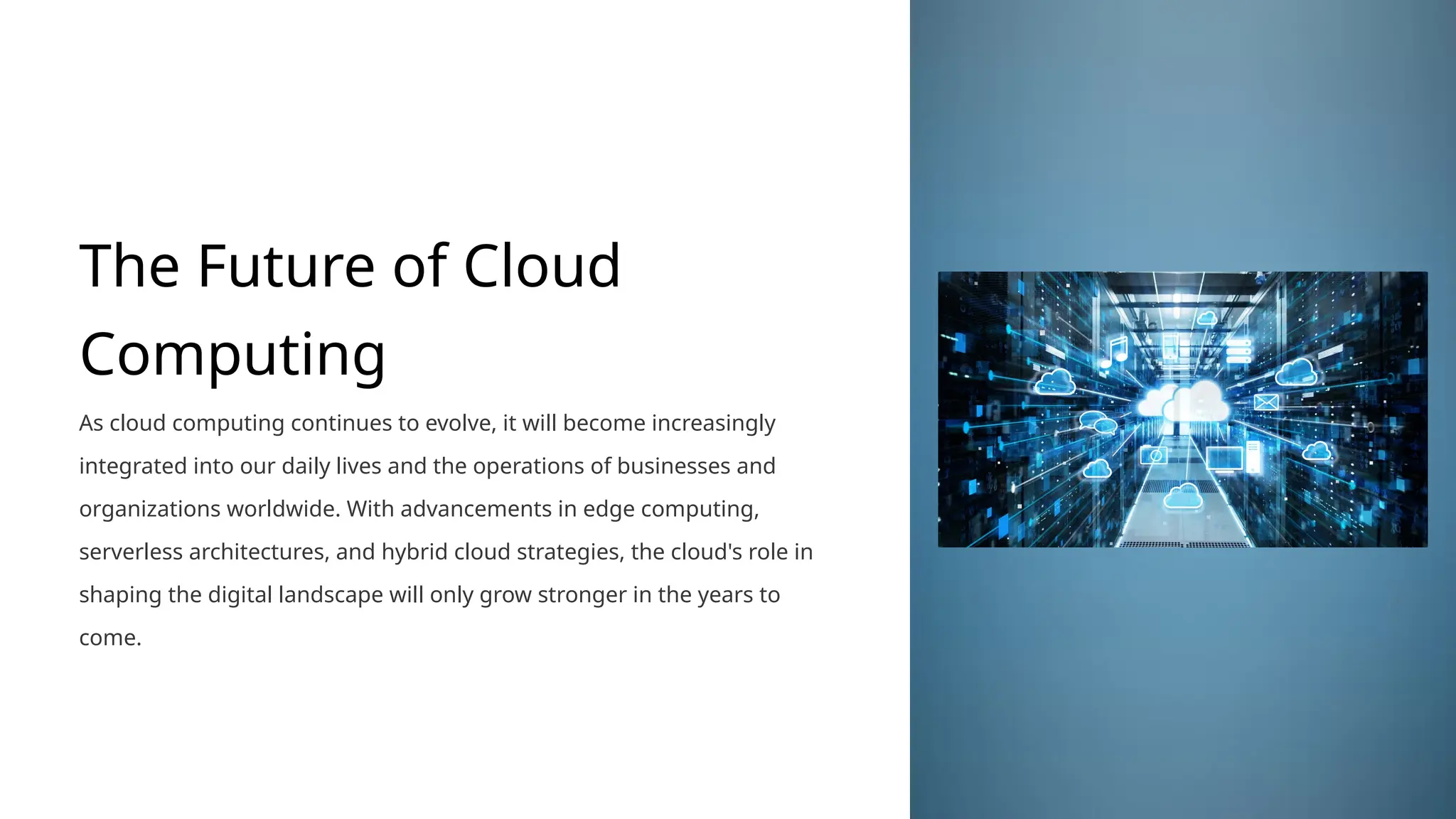 The Future of Cloud
Computing
As cloud computing continues to evolve, it will become increasingly
integrated into our daily lives and the operations of businesses and
organizations worldwide. With advancements in edge computing,
serverless architectures, and hybrid cloud strategies, the cloud's role in
shaping the digital landscape will only grow stronger in the years to
come.
 