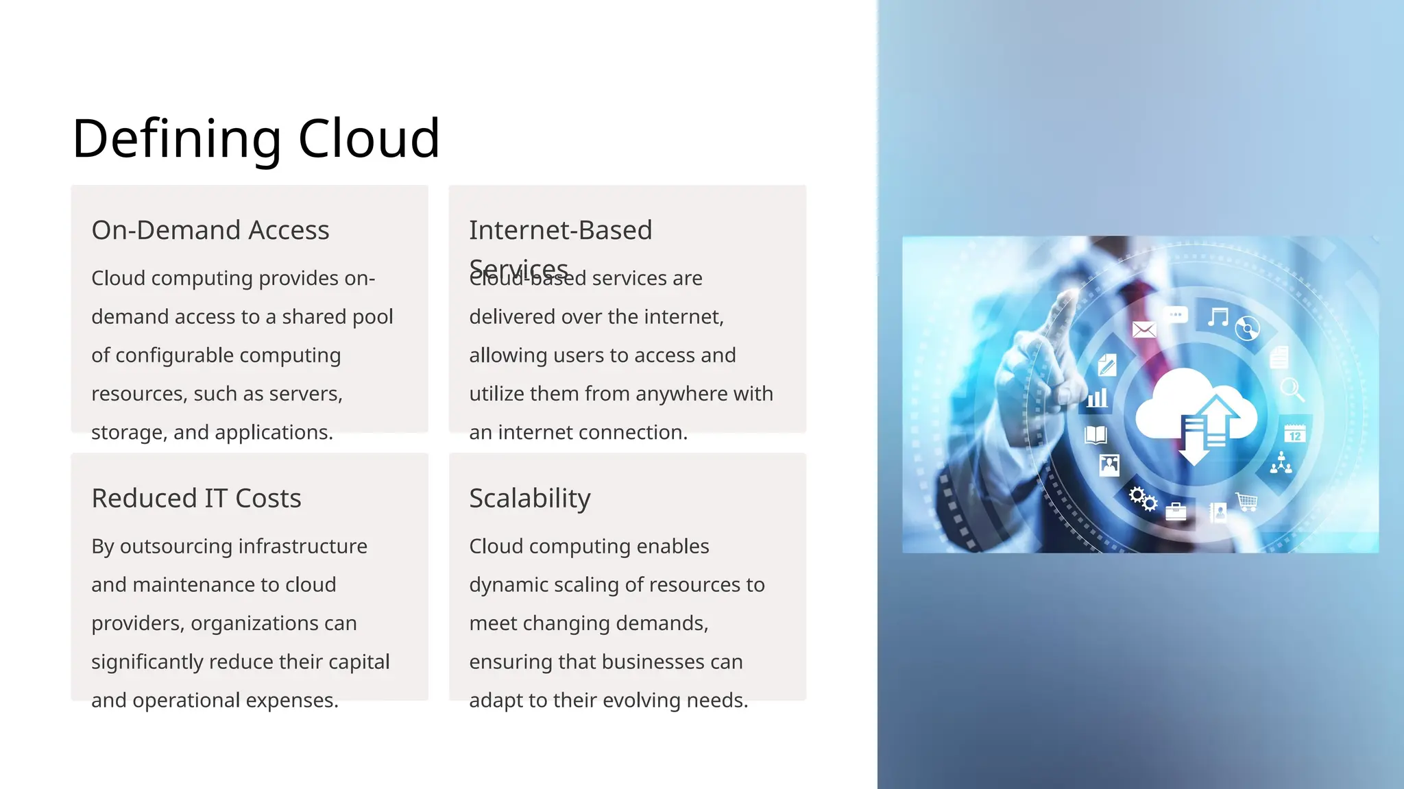 Defining Cloud
Computing
On-Demand Access
Cloud computing provides on-
demand access to a shared pool
of configurable computing
resources, such as servers,
storage, and applications.
Internet-Based
Services
Cloud-based services are
delivered over the internet,
allowing users to access and
utilize them from anywhere with
an internet connection.
Reduced IT Costs
By outsourcing infrastructure
and maintenance to cloud
providers, organizations can
significantly reduce their capital
and operational expenses.
Scalability
Cloud computing enables
dynamic scaling of resources to
meet changing demands,
ensuring that businesses can
adapt to their evolving needs.
 