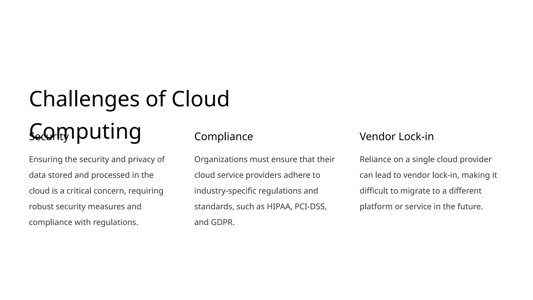 Challenges of Cloud
Computing
Security
Ensuring the security and privacy of
data stored and processed in the
cloud is a critical concern, requiring
robust security measures and
compliance with regulations.
Compliance
Organizations must ensure that their
cloud service providers adhere to
industry-specific regulations and
standards, such as HIPAA, PCI-DSS,
and GDPR.
Vendor Lock-in
Reliance on a single cloud provider
can lead to vendor lock-in, making it
difficult to migrate to a different
platform or service in the future.
 